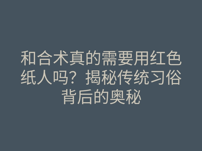 和合术真的需要用红色纸人吗?揭秘传统习俗背后的奥秘