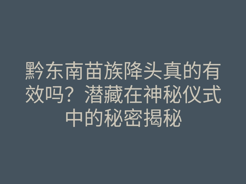 黔东南苗族降头真的有效吗?潜藏在神秘仪式中的秘密揭秘
