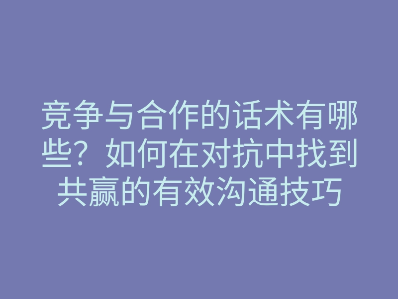 竞争与合作的话术有哪些?如何在对抗中找到共赢的有效沟通技巧