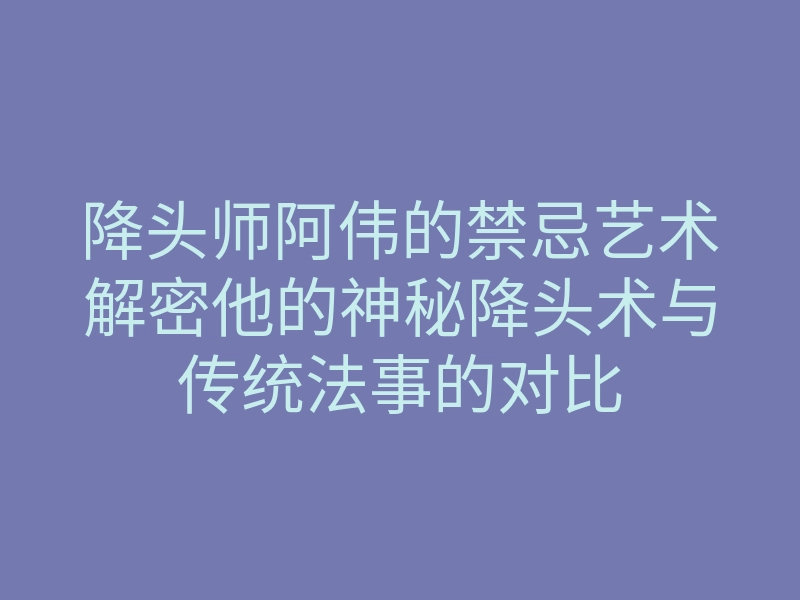 降头师阿伟的禁忌艺术解密他的神秘降头术与传统法事的对比