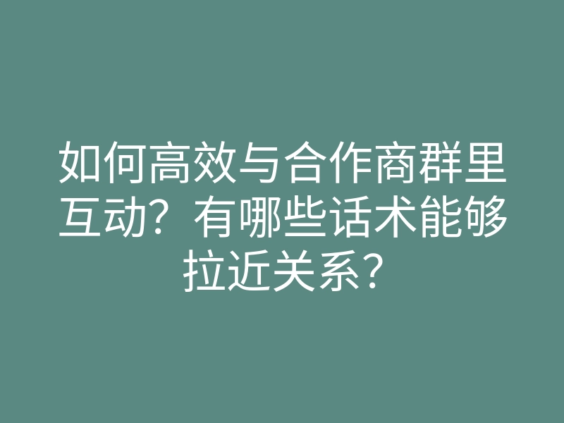 如何高效与合作商群里互动?有哪些话术能够拉近关系?