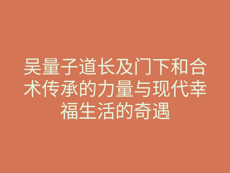 吴量子道长及门下和合术传承的力量与现代幸福生活的奇遇