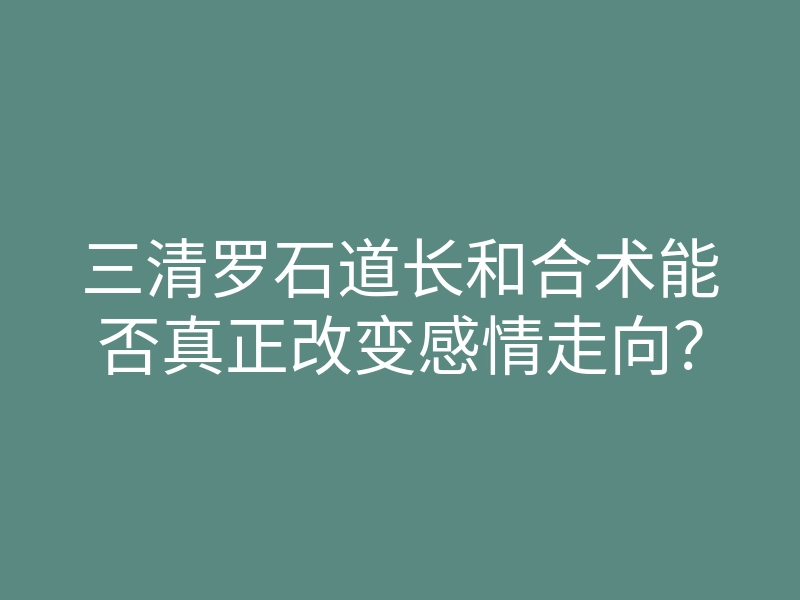 三清罗石道长和合术能否真正改变感情走向?