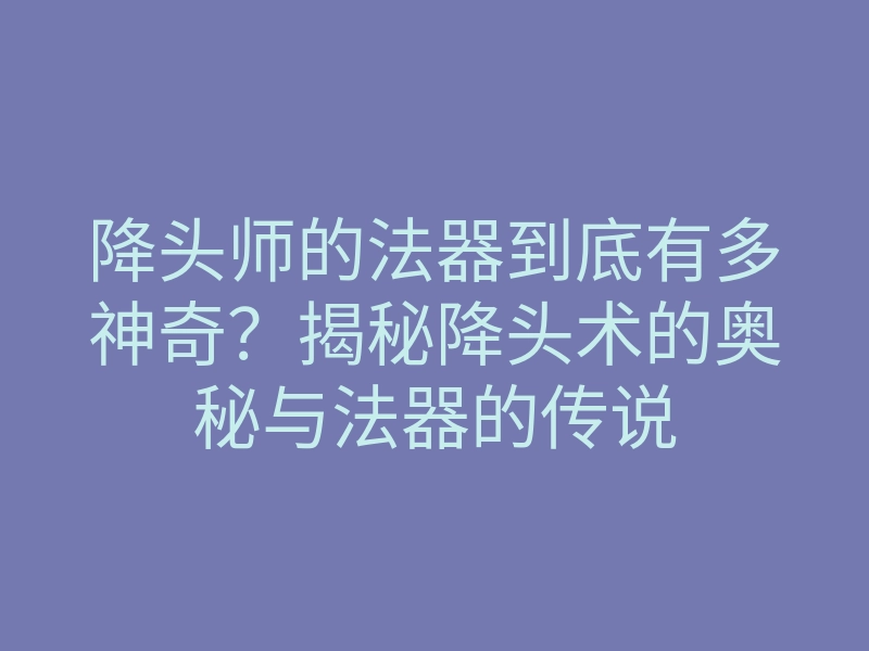 降头师的法器到底有多神奇?揭秘降头术的奥秘与法器的传说