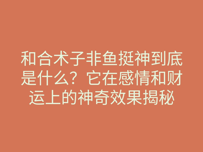 和合术子非鱼挺神到底是什么？它在感情和财运上的神奇效果揭秘