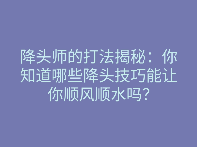 降头师的打法揭秘：你知道哪些降头技巧能让你顺风顺水吗？