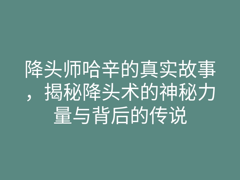 降头师哈辛的真实故事,揭秘降头术的神秘力量与背后的传说