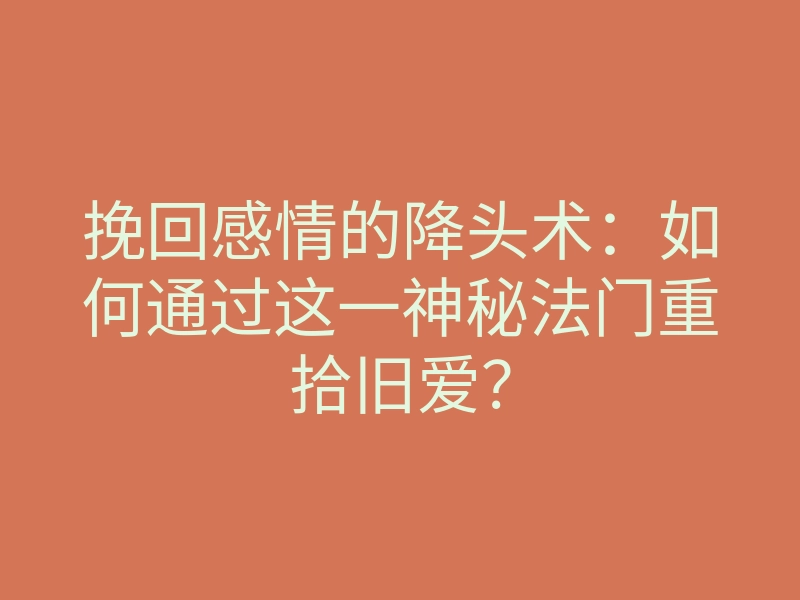 挽回感情的降头术：如何通过这一神秘法门重拾旧爱？