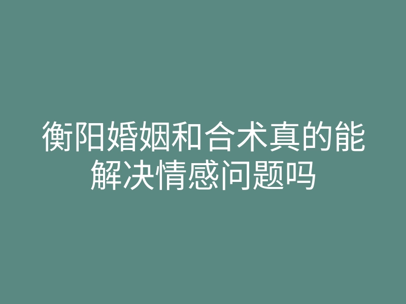 衡阳婚姻和合术真的能解决情感问题吗