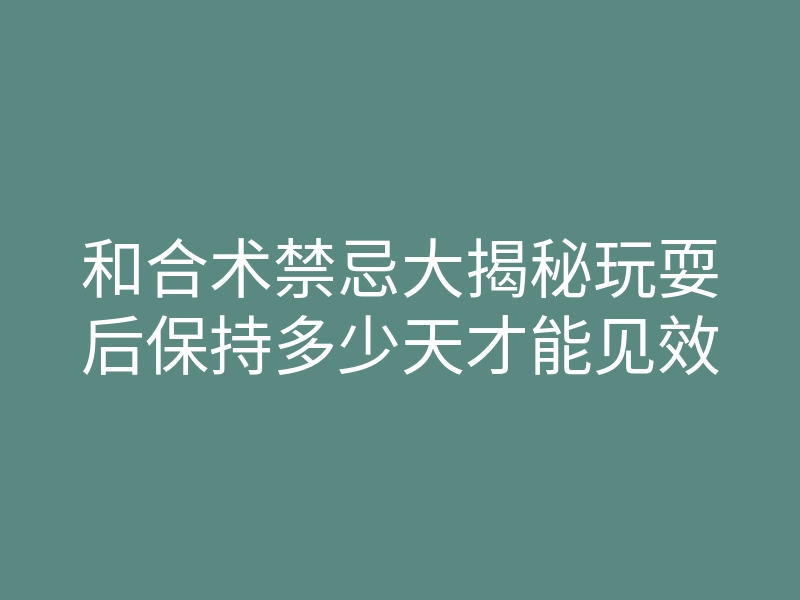 和合术禁忌大揭秘玩耍后保持多少天才能见效