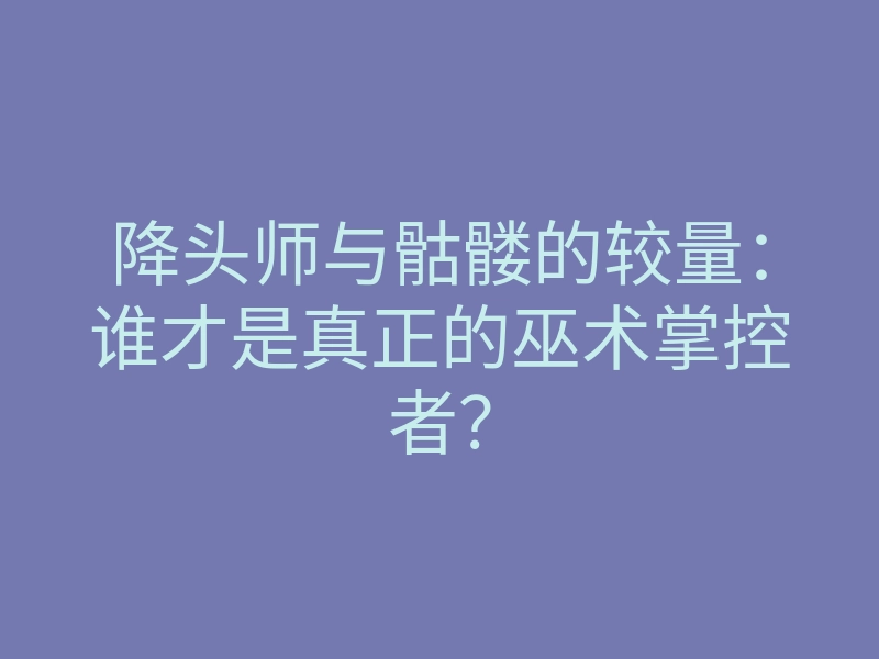 降头师与骷髅的较量:谁才是真正的巫术掌控者?