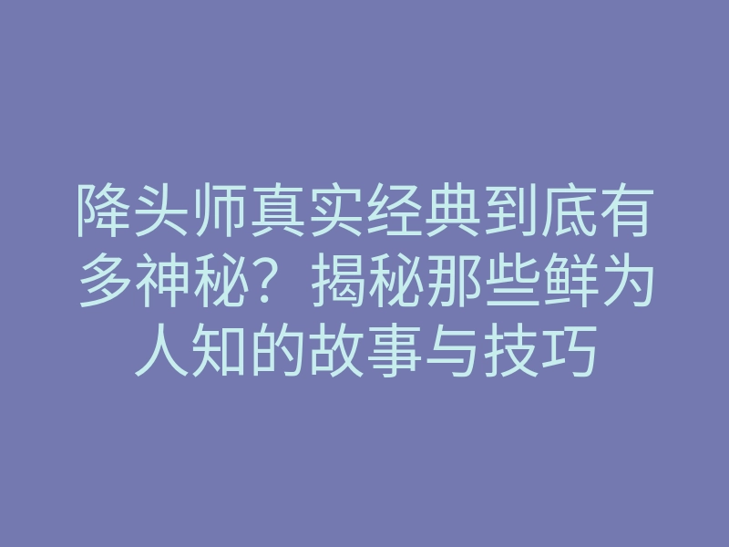 降头师真实经典到底有多神秘?揭秘那些鲜为人知的故事与技巧