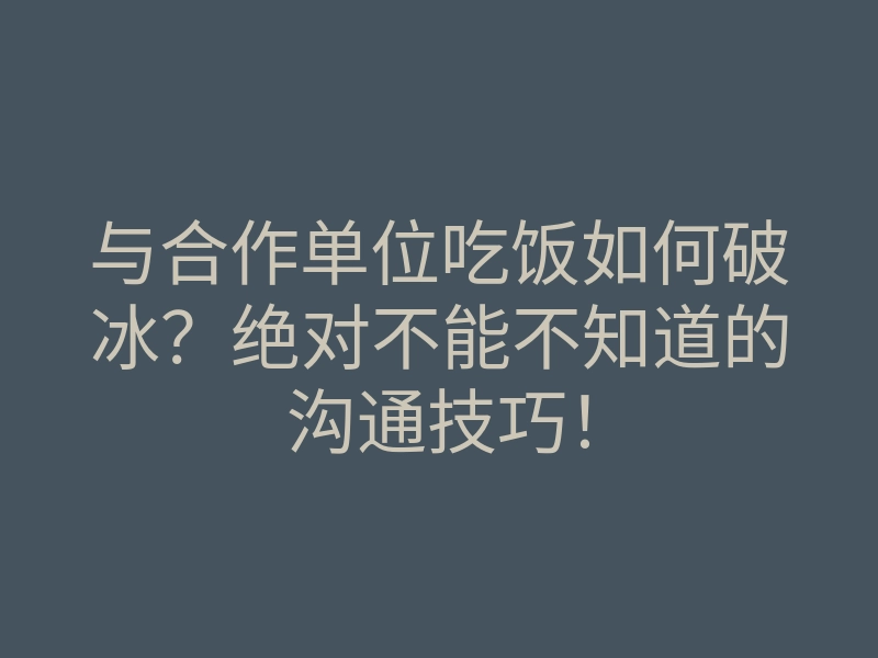 与合作单位吃饭如何破冰？绝对不能不知道的沟通技巧！