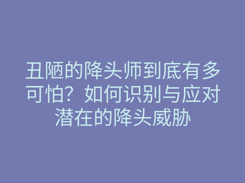 丑陋的降头师到底有多可怕?如何识别与应对潜在的降头威胁