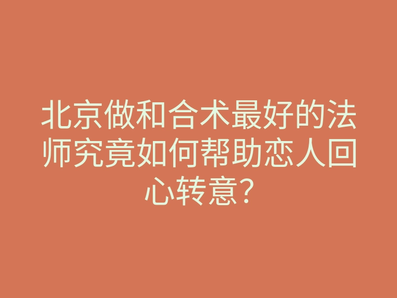 北京做和合术最好的法师究竟如何帮助恋人回心转意?