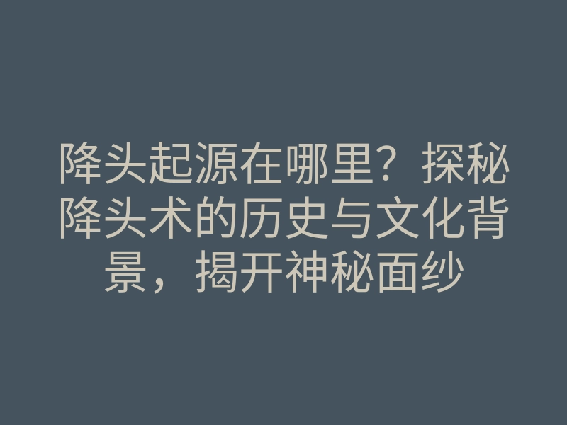 降头起源在哪里?探秘降头术的历史与文化背景,揭开神秘面纱