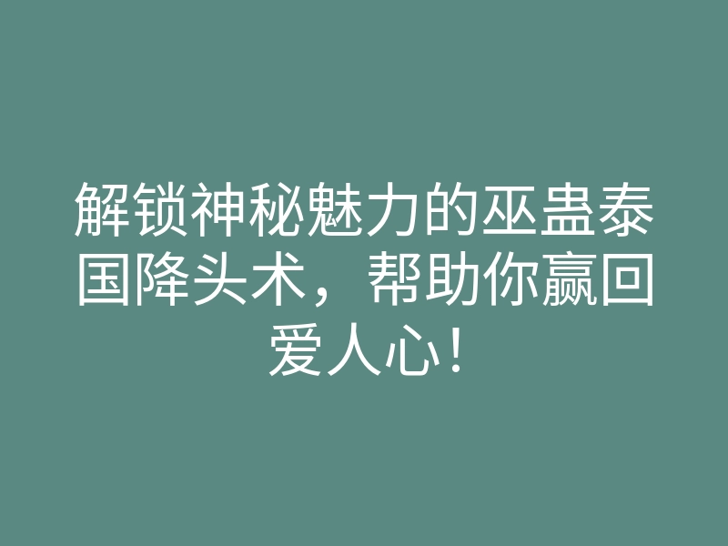 解锁神秘魅力的巫蛊泰国降头术,帮助你赢回爱人心!