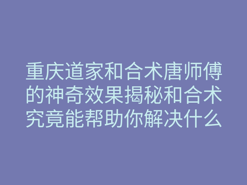 重庆道家和合术唐师傅的神奇效果揭秘和合术究竟能帮助你解决什么问题
