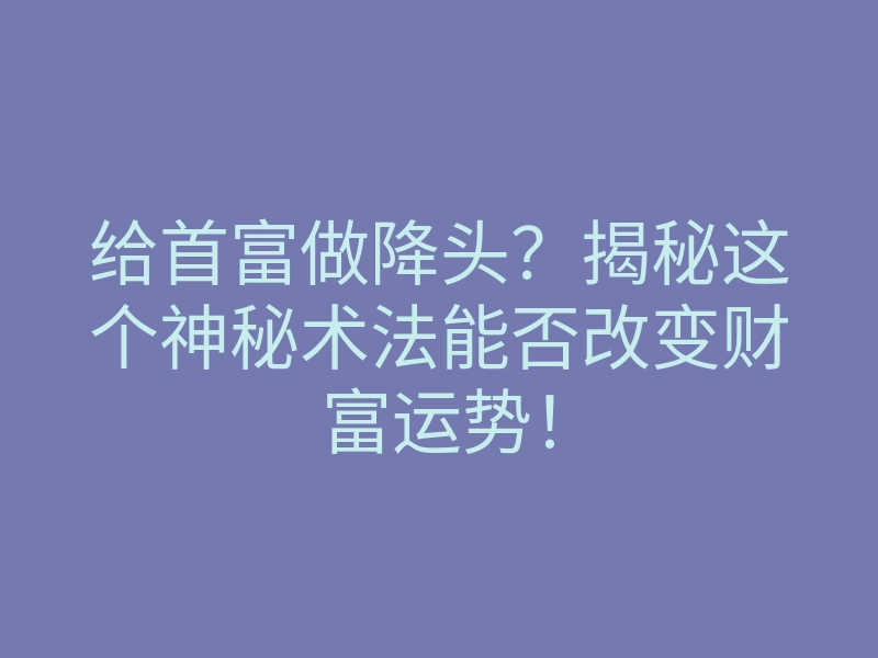 给首富做降头?揭秘这个神秘术法能否改变财富运势!