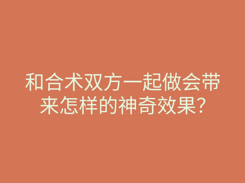 和合术双方一起做会带来怎样的神奇效果?