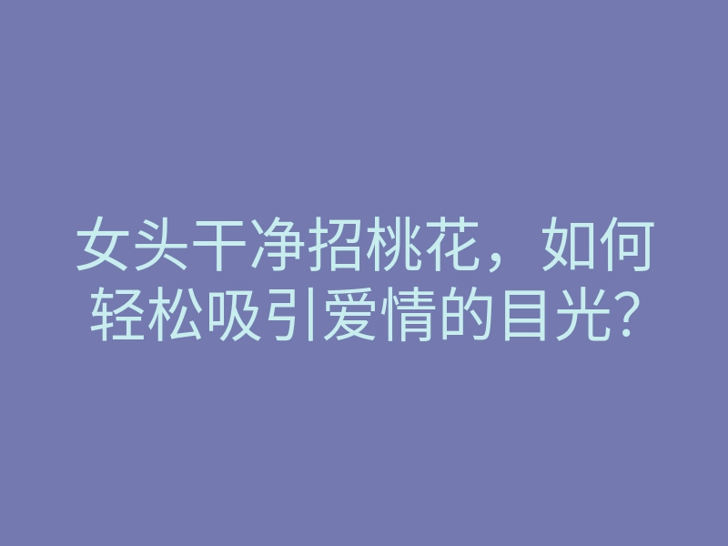 女头干净招桃花，如何轻松吸引爱情的目光？