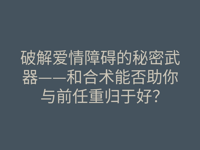 破解爱情障碍的秘密武器——和合术能否助你与前任重归于好？