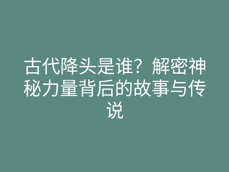 古代降头是谁?解密神秘力量背后的故事与传说