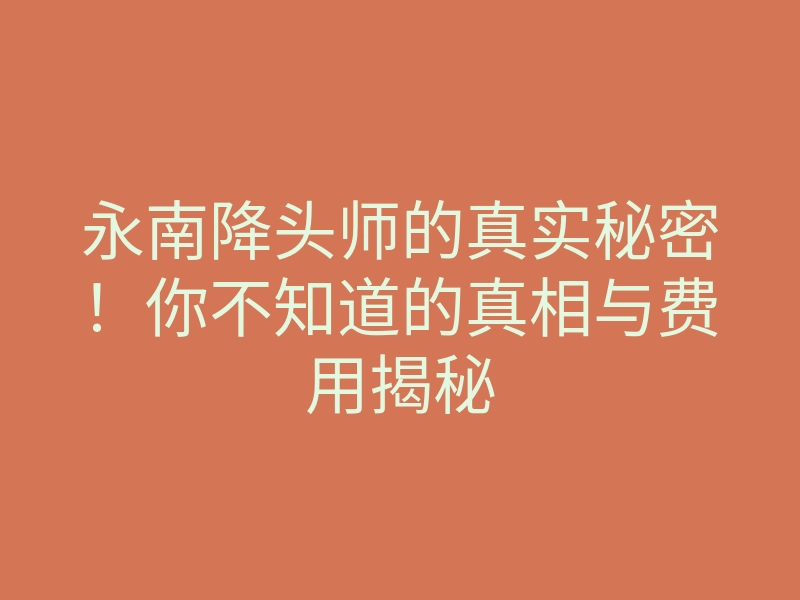 永南降头师的真实秘密!你不知道的真相与费用揭秘