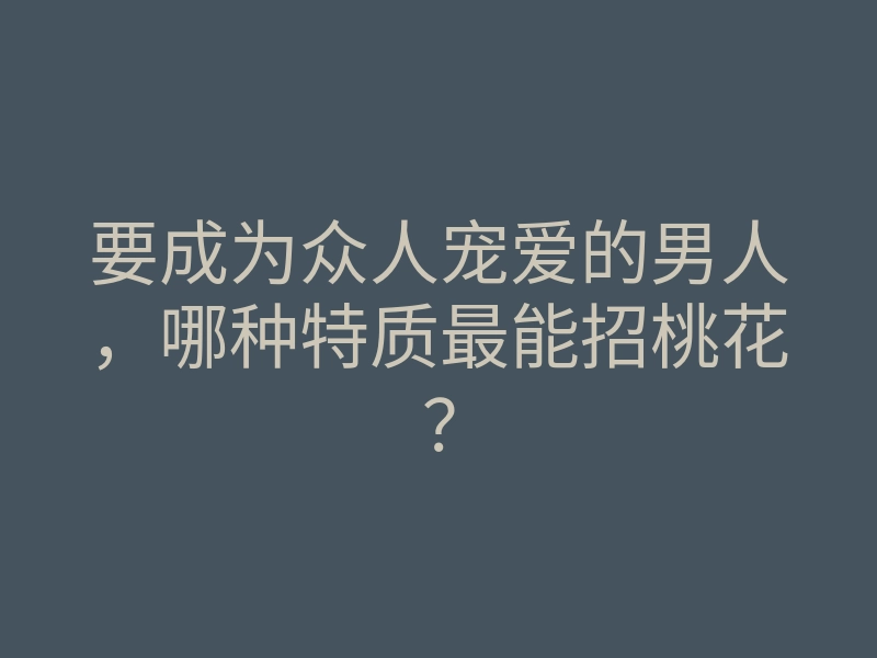 要成为众人宠爱的男人,哪种特质最能招桃花?
