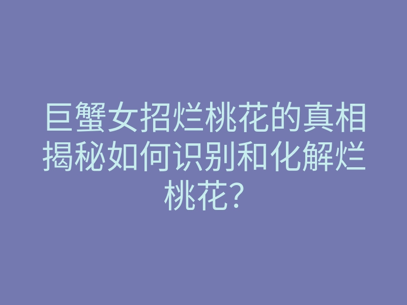 巨蟹女招烂桃花的真相揭秘如何识别和化解烂桃花?