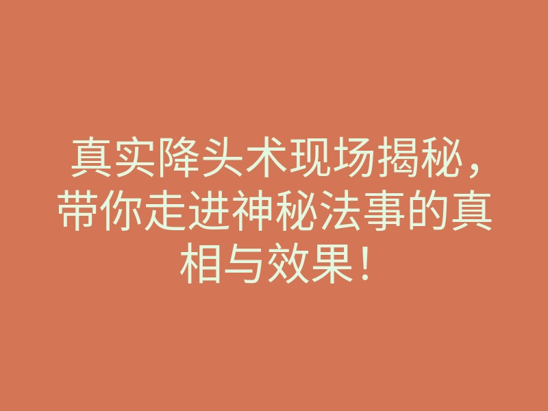 真实降头术现场揭秘,带你走进神秘法事的真相与效果!