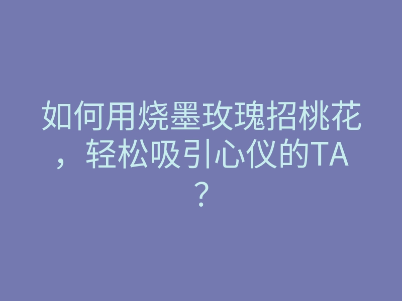 如何用烧墨玫瑰招桃花，轻松吸引心仪的TA？