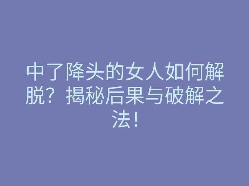 中了降头的女人如何解脱?揭秘后果与破解之法!