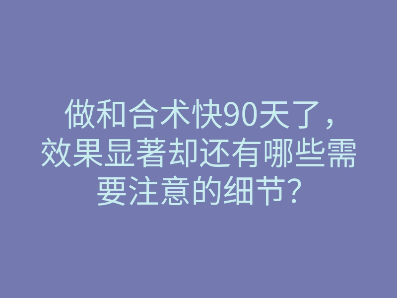 做和合术快90天了,效果显著却还有哪些需要注意的细节?