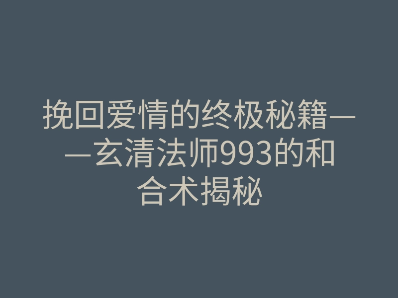 挽回爱情的终极秘籍——玄清法师993的和合术揭秘