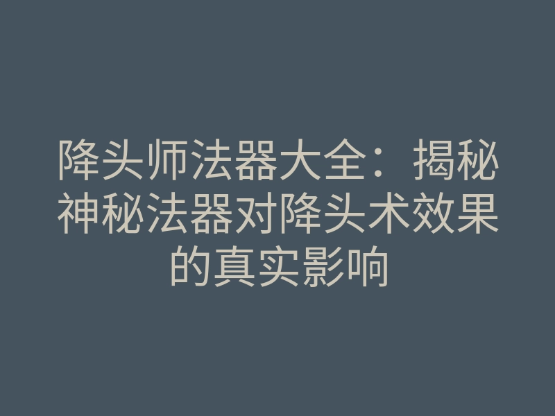 降头师法器大全：揭秘神秘法器对降头术效果的真实影响