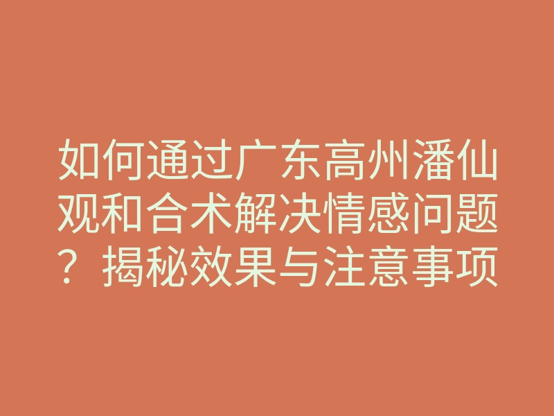 如何通过广东高州潘仙观和合术解决情感问题?揭秘效果与注意事项!
