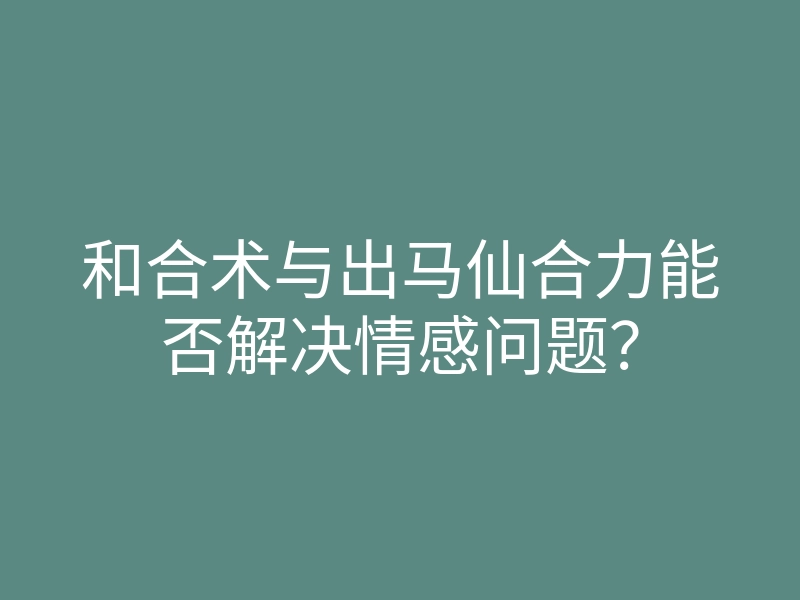 和合术与出马仙合力能否解决情感问题?