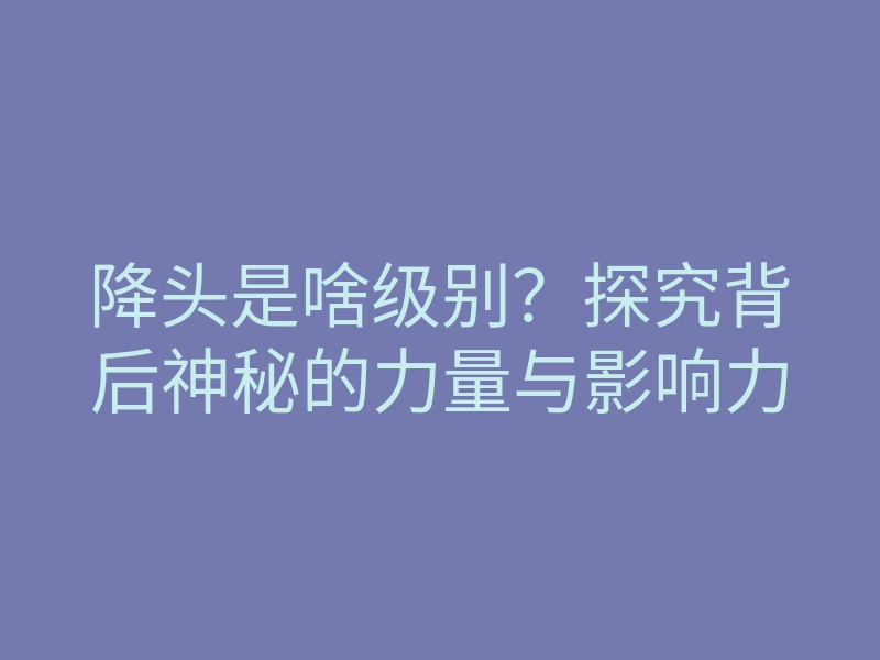 降头是啥级别?探究背后神秘的力量与影响力