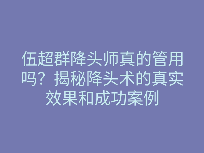 伍超群降头师真的管用吗？揭秘降头术的真实效果和成功案例