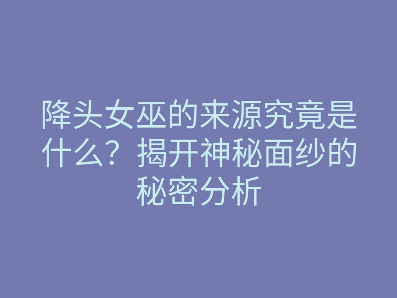 降头女巫的来源究竟是什么?揭开神秘面纱的秘密分析