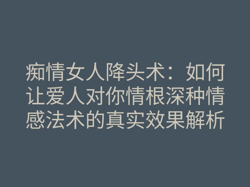 痴情女人降头术:如何让爱人对你情根深种情感法术的真实效果解析