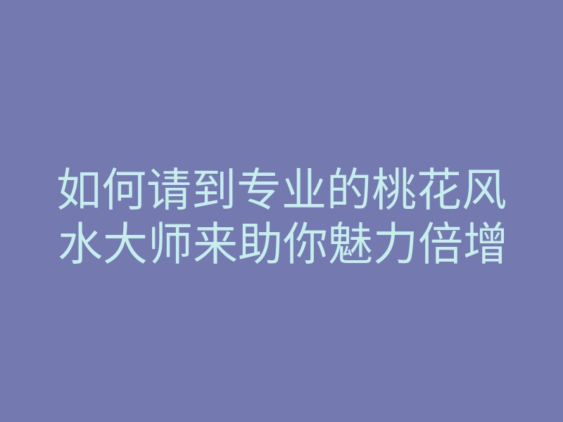 如何请到专业的桃花风水大师来助你魅力倍增