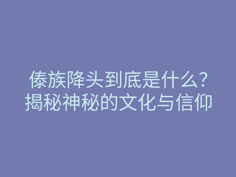 傣族降头到底是什么?揭秘神秘的文化与信仰