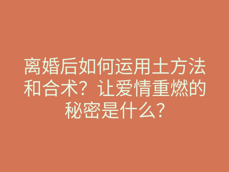 离婚后如何运用土方法和合术?让爱情重燃的秘密是什么?