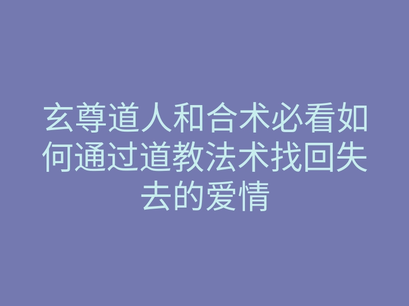 玄尊道人和合术必看如何通过道教法术找回失去的爱情