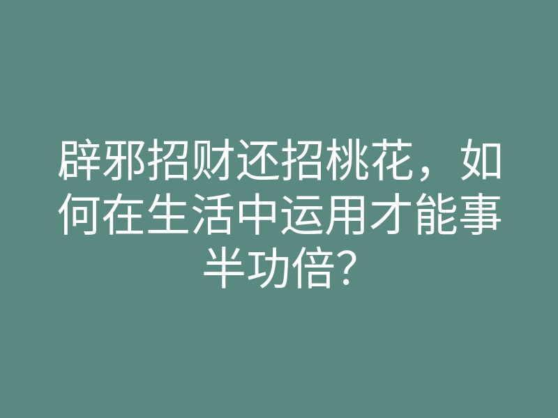 辟邪招财还招桃花，如何在生活中运用才能事半功倍？