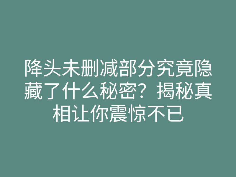 降头未删减部分究竟隐藏了什么秘密?揭秘真相让你震惊不已