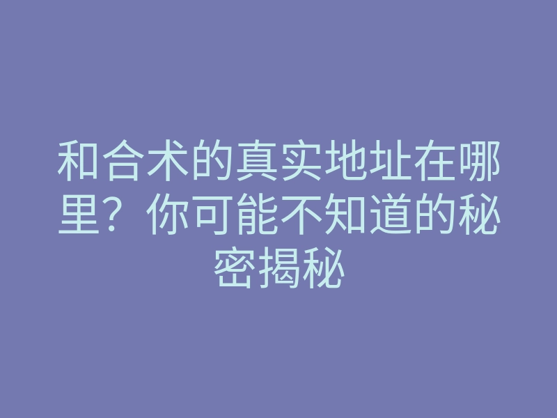 和合术的真实地址在哪里?你可能不知道的秘密揭秘