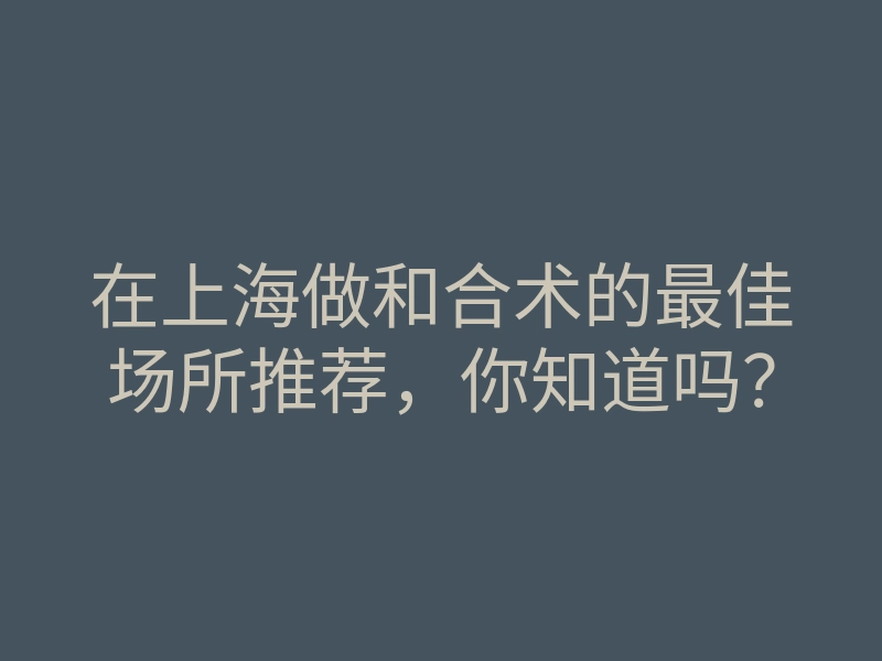 在上海做和合术的最佳场所推荐,你知道吗?